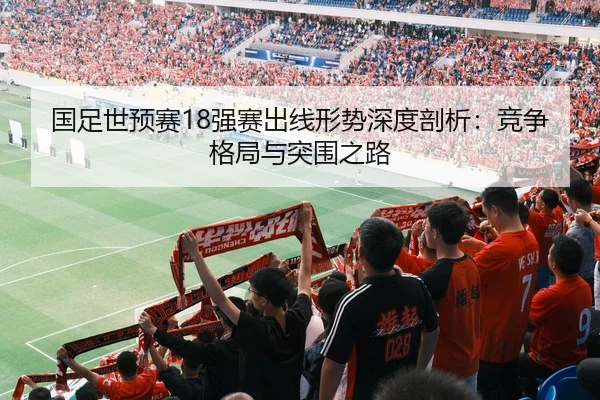 国足世预赛18强赛出线形势深度剖析：竞争格局与突围之路