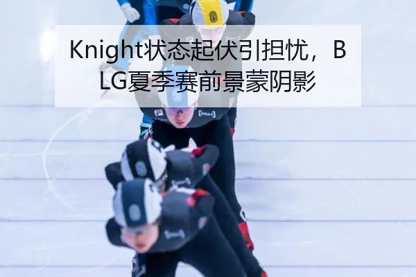Knight状态起伏引担忧，BLG夏季赛前景蒙阴影