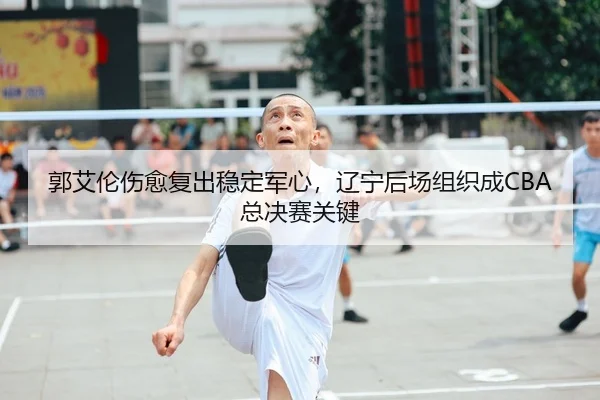 郭艾伦伤愈复出稳定军心，辽宁后场组织成CBA总决赛关键