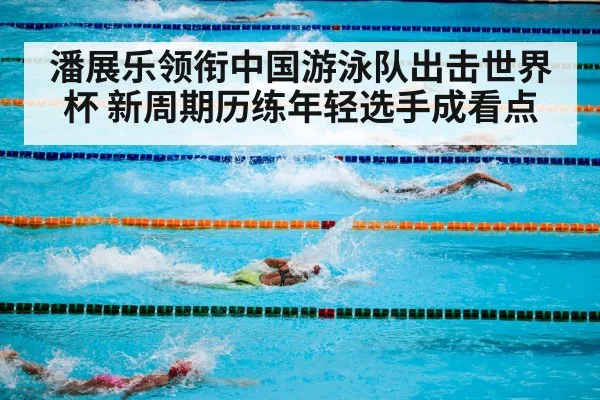 潘展乐领衔中国游泳队出击世界杯 新周期历练年轻选手成看点