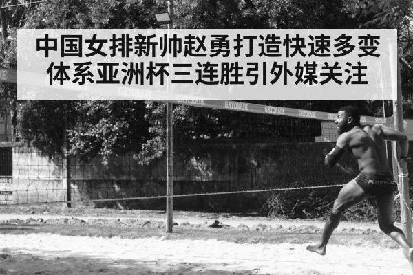 中国女排新帅赵勇打造快速多变体系亚洲杯三连胜引外媒关注